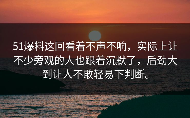 51爆料这回看着不声不响，实际上让不少旁观的人也跟着沉默了，后劲大到让人不敢轻易下判断。-第1张图片-51视频官网 - 免费吃瓜黑料区