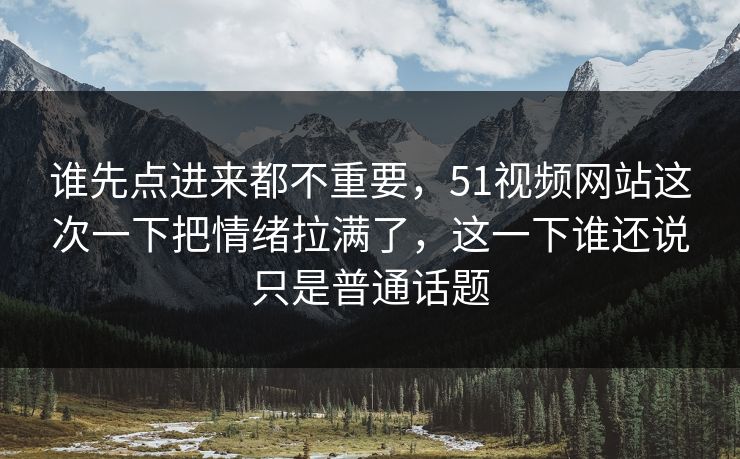 谁先点进来都不重要，51视频网站这次一下把情绪拉满了，这一下谁还说只是普通话题-第1张图片-51视频官网 - 免费吃瓜黑料区