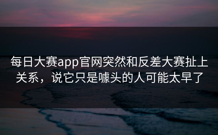每日大赛app官网突然和反差大赛扯上关系，说它只是噱头的人可能太早了-第1张图片-51视频官网 - 免费吃瓜黑料区