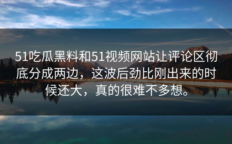 51吃瓜黑料和51视频网站让评论区彻底分成两边，这波后劲比刚出来的时候还大，真的很难不多想。-第1张图片-51视频官网 - 免费吃瓜黑料区