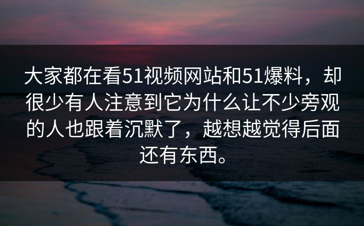 大家都在看51视频网站和51爆料，却很少有人注意到它为什么让不少旁观的人也跟着沉默了，越想越觉得后面还有东西。-第1张图片-51视频官网 - 免费吃瓜黑料区