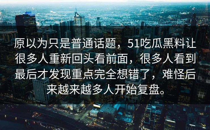 原以为只是普通话题，51吃瓜黑料让很多人重新回头看前面，很多人看到最后才发现重点完全想错了，难怪后来越来越多人开始复盘。-第1张图片-51视频官网 - 免费吃瓜黑料区