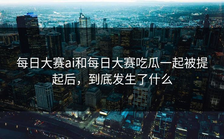 每日大赛ai和每日大赛吃瓜一起被提起后，到底发生了什么