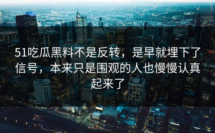 51吃瓜黑料不是反转，是早就埋下了信号，本来只是围观的人也慢慢认真起来了-第1张图片-51视频官网 - 免费吃瓜黑料区