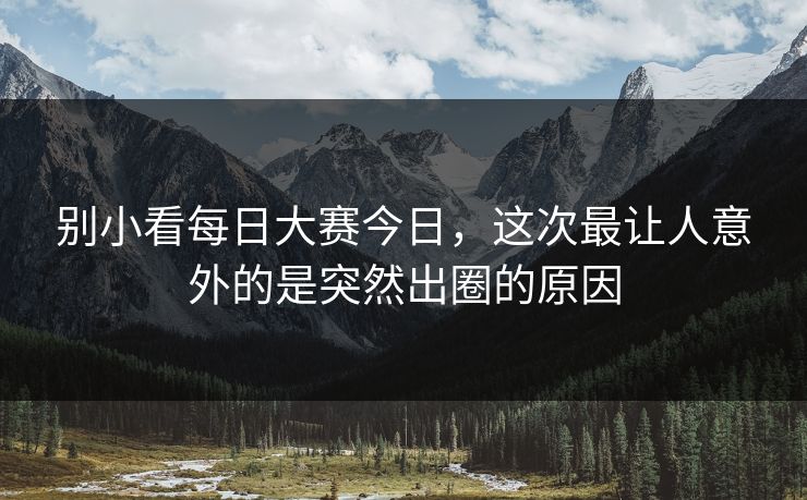 别小看每日大赛今日，这次最让人意外的是突然出圈的原因-第1张图片-51视频官网 - 免费吃瓜黑料区