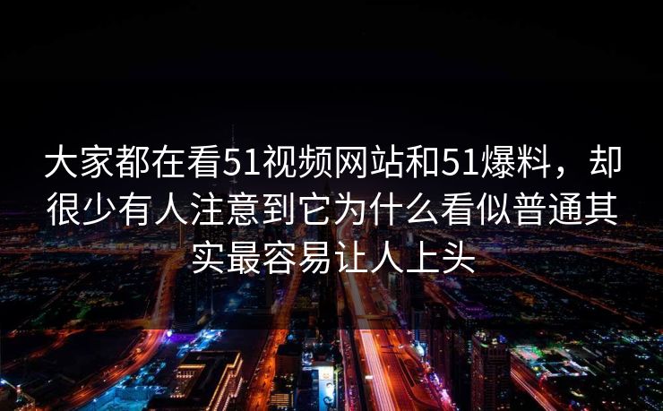 大家都在看51视频网站和51爆料，却很少有人注意到它为什么看似普通其实最容易让人上头-第1张图片-51视频官网 - 免费吃瓜黑料区