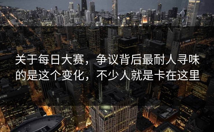 关于每日大赛，争议背后最耐人寻味的是这个变化，不少人就是卡在这里-第1张图片-51视频官网 - 免费吃瓜黑料区