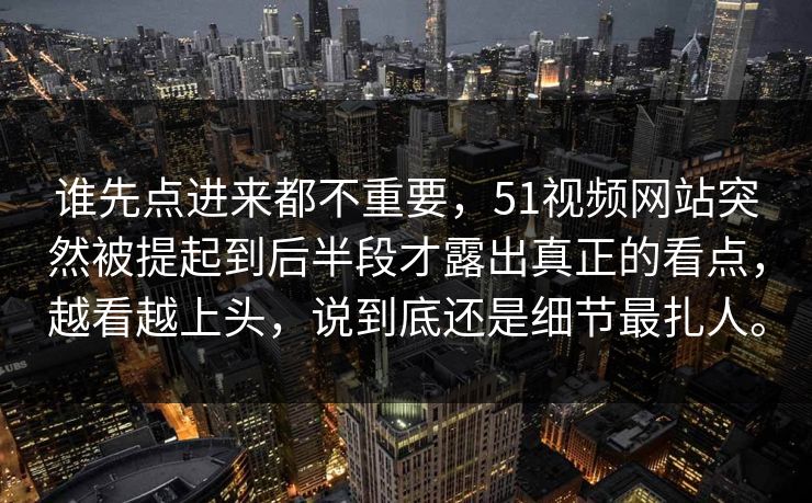 谁先点进来都不重要，51视频网站突然被提起到后半段才露出真正的看点，越看越上头，说到底还是细节最扎人。-第1张图片-51视频官网 - 免费吃瓜黑料区