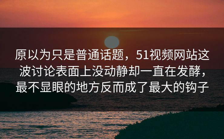 原以为只是普通话题，51视频网站这波讨论表面上没动静却一直在发酵，最不显眼的地方反而成了最大的钩子-第1张图片-51视频官网 - 免费吃瓜黑料区