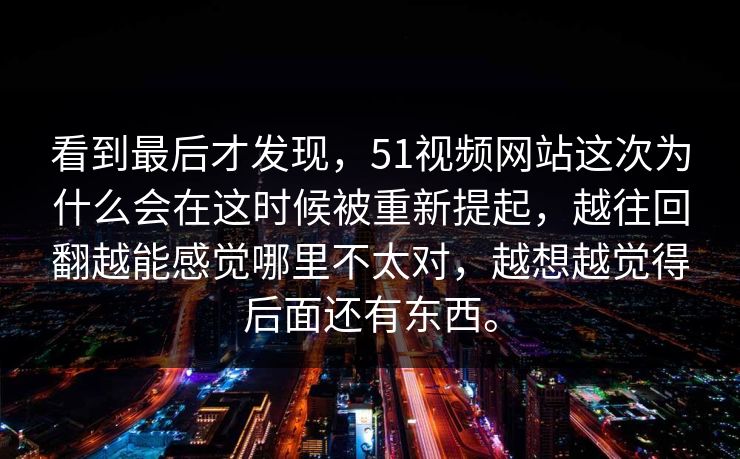 看到最后才发现，51视频网站这次为什么会在这时候被重新提起，越往回翻越能感觉哪里不太对，越想越觉得后面还有东西。