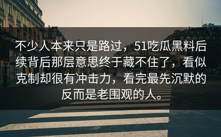 不少人本来只是路过，51吃瓜黑料后续背后那层意思终于藏不住了，看似克制却很有冲击力，看完最先沉默的反而是老围观的人。
