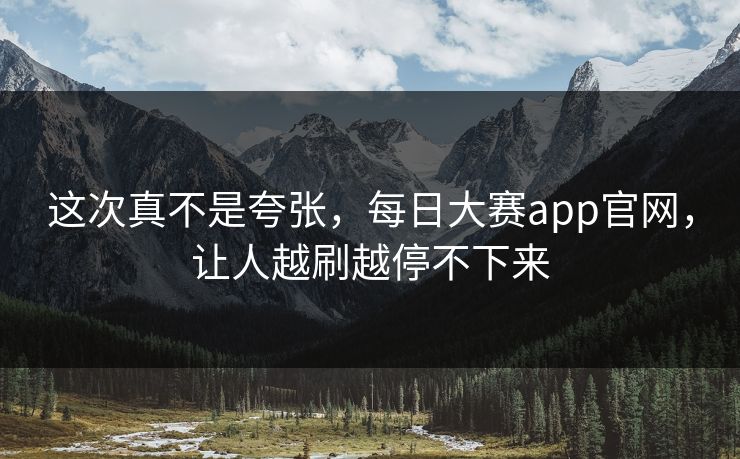 这次真不是夸张，每日大赛app官网，让人越刷越停不下来