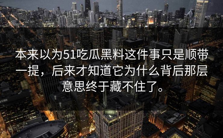本来以为51吃瓜黑料这件事只是顺带一提,后来才知道它为什么背后那层意思终于藏不住了。-第1张图片-51视频官网 - 免费吃瓜黑料区 本来以为51吃瓜黑料这件事只是顺带一提,后来才知道它为什么背后那层意思终于藏不住了。-第1张图片-51视频官网 - 免费吃瓜黑料区