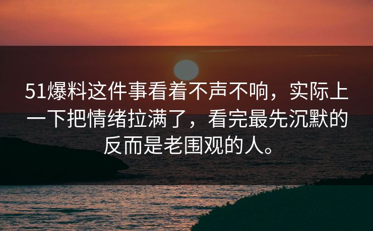 51爆料这件事看着不声不响,实际上一下把情绪拉满了,看完最先沉默的反而是老围观的人。-第1张图片-51视频官网 - 免费吃瓜黑料区 51爆料这件事看着不声不响,实际上一下把情绪拉满了,看完最先沉默的反而是老围观的人。-第1张图片-51视频官网 - 免费吃瓜黑料区