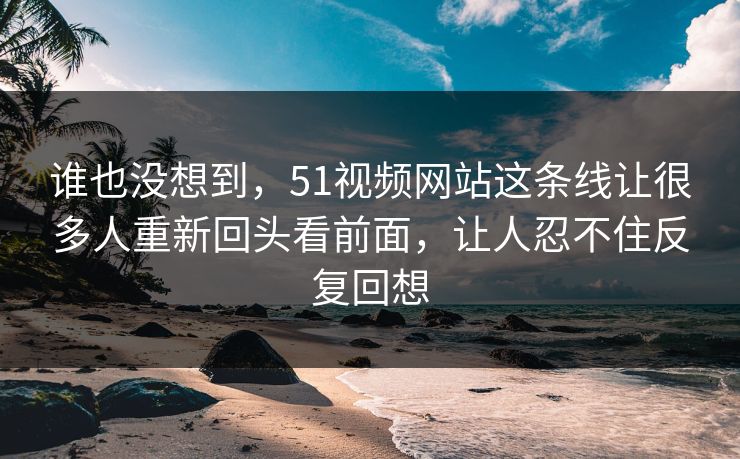 谁也没想到,51视频网站这条线让很多人重新回头看前面,让人忍不住反复回想-第1张图片-51视频官网 - 免费吃瓜黑料区 谁也没想到,51视频网站这条线让很多人重新回头看前面,让人忍不住反复回想-第1张图片-51视频官网 - 免费吃瓜黑料区