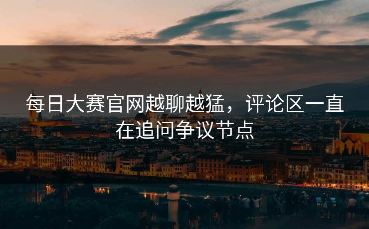 每日大赛官网越聊越猛，评论区一直在追问争议节点-第1张图片-51视频官网 - 免费吃瓜黑料区