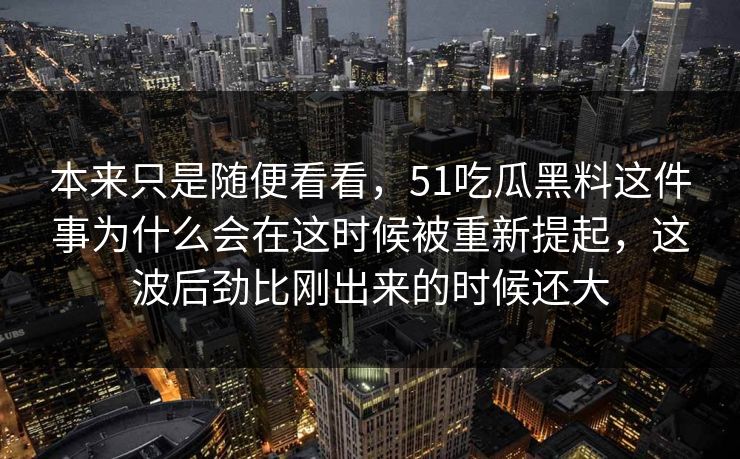 本来只是随便看看,51吃瓜黑料这件事为什么会在这时候被重新提起,这波后劲比刚出来的时候还大-第1张图片-51视频官网 - 免费吃瓜黑料区 本来只是随便看看,51吃瓜黑料这件事为什么会在这时候被重新提起,这波后劲比刚出来的时候还大-第1张图片-51视频官网 - 免费吃瓜黑料区